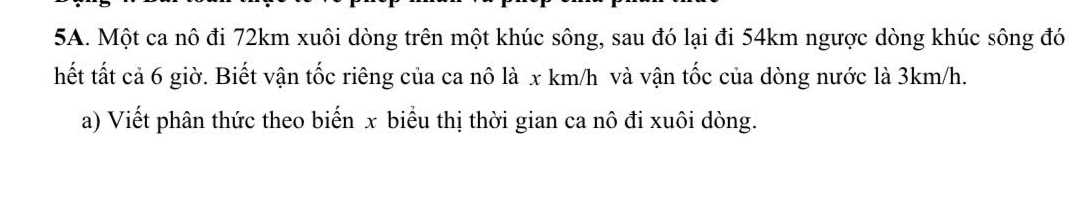 Một ca nô đi 72km xuôi dòng trên một khúc sông, sau đó lại đi 54km ngược dòng khúc sông đó 
hết tất cả 6 giờ. Biết vận tốc riêng của ca nô là x km/h và vận tốc của dòng nước là 3km/h. 
a) Viết phân thức theo biến x biểu thị thời gian ca nô đi xuôi dòng.