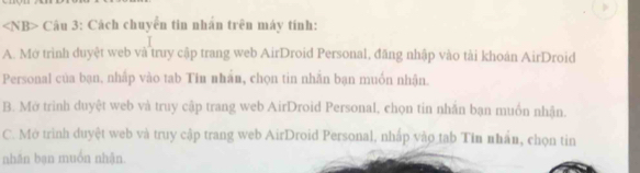 ∠ NB> Câu 3: Cách chuyển tin nhân trên máy tính:
A. Mở trình duyệt web và truy cập trang web AirDroid Personal, đăng nhập vào tài khoán AirDroid
Personal của bạn, nhấp vào tab Tin nhân, chọn tin nhãn bạn muồn nhận.
B. Mở trình duyệt web và truy cập trang web AirDroid Personal, chọn tin nhắn bạn muồn nhận.
C. Mở trình duyệt web và truy cập trang web AirDroid Personal, nhấp vào tab Tin nhấn, chọn tin
nhăn bạn muón nhǎn