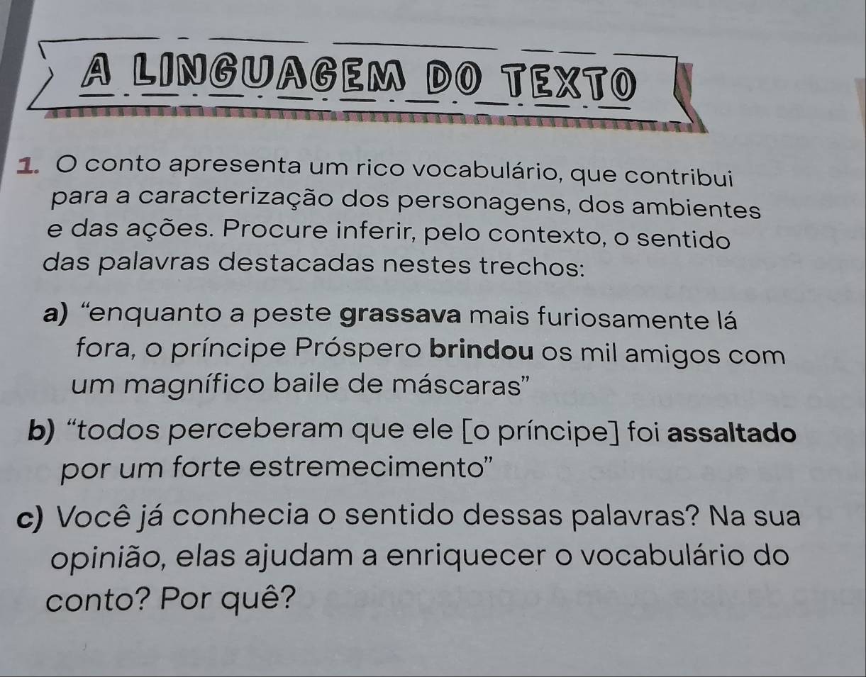 A LINGUAGEM DO TEXTO 
1. O conto apresenta um rico vocabulário, que contribui 
para a caracterização dos personagens, dos ambientes 
e das ações. Procure inferir, pelo contexto, o sentido 
das palavras destacadas nestes trechos: 
a) “enquanto a peste grassava mais furiosamente lá 
fora, o príncipe Próspero brindou os mil amigos com 
um magnífico baile de máscaras'' 
b) “todos perceberam que ele [o príncipe] foi assaltado 
por um forte estremecimento" 
c) Você já conhecia o sentido dessas palavras? Na sua 
opinião, elas ajudam a enriquecer o vocabulário do 
conto? Por quê?