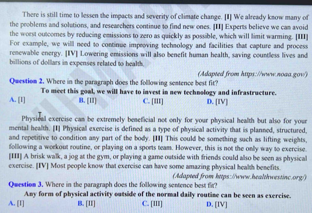 There is still time to lessen the impacts and severity of climate change. [I] We already know many of
the problems and solutions, and researchers continue to find new ones. [II] Experts believe we can avoid
the worst outcomes by reducing emissions to zero as quickly as possible, which will limit warming. [III]
For example, we will need to continue improving technology and facilities that capture and process
renewable energy. [IV] Lowering emissions will also benefit human health, saving countless lives and
billions of dollars in expenses related to health.
(Adapted from https://www.noaa.gov/)
Question 2. Where in the paragraph does the following sentence best fit?
To meet this goal, we will have to invest in new technology and infrastructure.
A. [I] B. [11] C. [III] D. [IV]
Physical exercise can be extremely beneficial not only for your physical health but also for your
mental health. [I] Physical exercise is defined as a type of physical activity that is planned, structured,
and repetitive to condition any part of the body. [II] This could be something such as lifting weights,
following a workout routine, or playing on a sports team. However, this is not the only way to exercise.
[III] A brisk walk, a jog at the gym, or playing a game outside with friends could also be seen as physical
exercise. [IV] Most people know that exercise can have some amazing physical health benefits.
(Adapted from https://www.healthwestinc.org/)
Question 3. Where in the paragraph does the following sentence best fit?
Any form of physical activity outside of the normal daily routine can be seen as exercise.
A. [I] B. [II] C. [III] D. [IV]