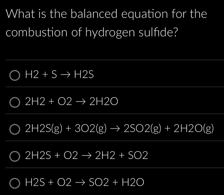 What is the balanced equation for the
combustion of hydrogen sulfide?
H2+Sto H2S
2H2+O2 2H2O
2H2S(g)+3O2(g)to 2SO2(g)+2H2O(g)
2H2S+O2 2H2+SO2
H2S+O2 to SO2+H2O