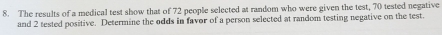 The results of a medical test show that of 72 people selected at random who were given the test, 70 tested negative 
and 2 tested positive. Determine the odds in favor of a person selected at random testing negative on the test.