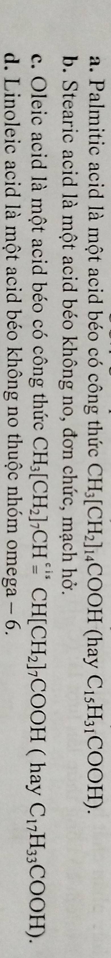 a. Palmitic acid là một acid béo có công thức CH_3[CH_2]_14COOH (hay C_15H_31COOH).
b. Stearic acid là một acid béo không no, đơn chức, mạch hở.
c. Oleic acid là một acid béo có công thức CH_3[CH_2]_7CHxlongequal varepsilon isCH[CH_2]_7COOH ( hay C_17H_33COOH).
d. Linoleic acid là một acid béo không no thuộc nhóm omega - 6.