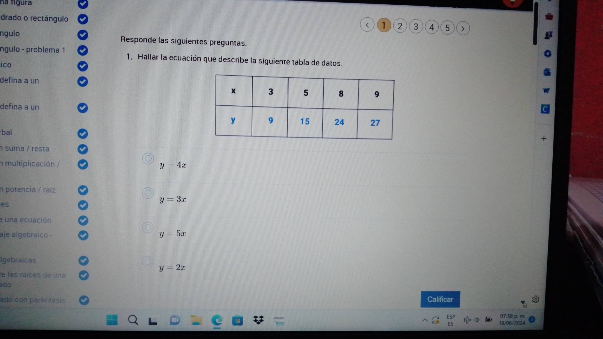 na fígura
drado o rectángulo
< <tex>1 2 3 4 5
ngulo Responde las siguientes preguntas.
ngulo - problema 1
1. Hallar la ecuación que describe la siguiente tabla de datos.
ico
defina a un
defina a un
bal
suma / resta
n multiplicación /
y=4x
n potencia / raíz
es
y=3x
e una ecuación
aje algebraico -
y=5x
Igebraicas
y=2x
re las raíces de una
ado
ado con parêntesis Calificar
07:58 p. m.
18/06/2024