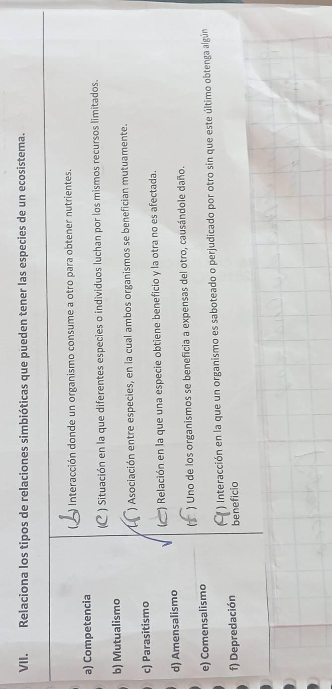 Relaciona los tipos de relaciones simbióticas que pueden tener las especies de un ecosistema. 
 ) Interacción donde un organismo consume a otro para obtener nutrientes. 
a) Competencia 
) Situación en la que diferentes especies o individuos luchan por los mismos recursos limitados. 
b) Mutualismo 
1 ) Asociación entre especies, en la cual ambos organismos se benefician mutuamente. 
c) Parasitismo 
() Relación en la que una especie obtiene beneficio y la otra no es afectada. 
d) Amensalismo 
) Uno de los organismos se beneficia a expensas del otro, causándole daño. 
e) Comensalismo 
( ) Interacción en la que un organismo es saboteado o perjudicado por otro sin que este último obtenga algún 
f) Depredación 
beneficio