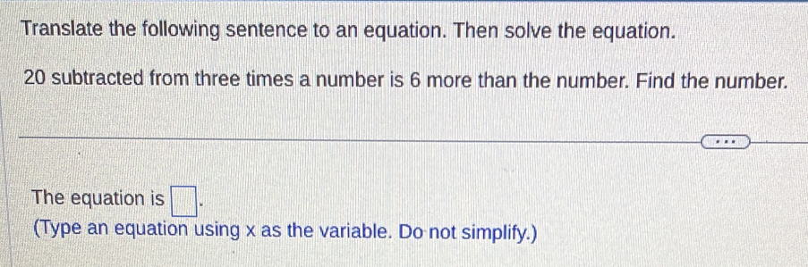 Translate the following sentence to an equation. Then solve the equation.
20 subtracted from three times a number is 6 more than the number. Find the number. 
The equation is □ = 
(Type an equation using x as the variable. Do not simplify.)