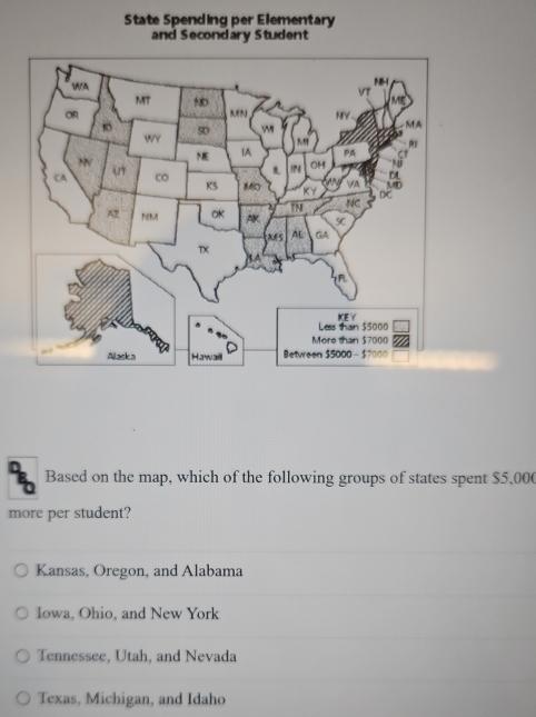 State Spending per Elementary
and Secondary Student
Based on the map, which of the following groups of states spent $5,000
more per student?
Kansas, Oregon, and Alabama
Iowa, Ohio, and New York
Tennessee, Utah, and Nevada
Texas, Michigan, and Idaho