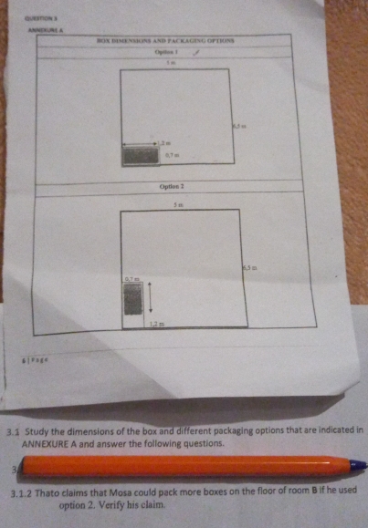 |F3≤ 4
3.1 Study the dimensions of the box and different packaging options that are indicated in
ANNEXURE A and answer the following questions.
3
3.1.2 Thato claims that Mosa could pack more boxes on the floor of room B if he used
option 2. Verify his claim.