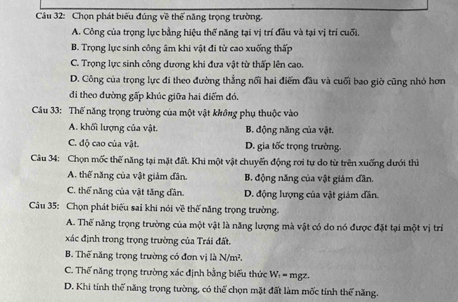 Chọn phát biểu đúng về thế năng trọng trường.
A. Công của trọng lực bằng hiệu thế năng tại vị trí đầu và tại vị trí cuối.
B. Trọng lực sinh công âm khi vật đi từ cao xuống thấp
C. Trọng lực sinh công dương khi đưa vật từ thấp lên cao.
D. Công của trọng lực đi theo đường thẳng nổi hai điểm đầu và cuối bao giờ cũng nhỏ hơn
đi theo đường gấp khúc giữa hai điểm đó.
Câu 33: Thế năng trọng trường của một vật không phụ thuộc vào
A. khối lượng của vật. B. động năng của vật.
C. độ cao của vật. D. gia tốc trọng trường.
Câu 34: Chọn mốc thế năng tại mặt đất. Khi một vật chuyến động rơi tự do từ trên xuống dưới thì
A. thế năng của vật giảm dần. B. động năng của vật giảm dân.
C. thế năng của vật tăng dần. D. động lượng của vật giám dân.
Câu 35: Chọn phát biểu sai khi nói về thế năng trọng trường.
A. Thể năng trọng trường của một vật là năng lượng mà vật có do nó được đặt tại một vị trí
xác định trong trọng trường của Trái đất.
B. Thế năng trọng trường có đơn vị là N/m^2.
C. Thế năng trọng trường xác định bằng biểu thức W_t= mgz.
D. Khi tính thế năng trọng tường, có thể chọn mặt đất làm mốc tính thế năng.