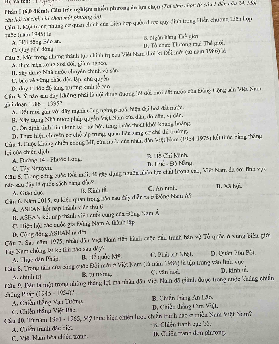 Họ và tên:
Phần I (6,0 điểm). Câu trắc nghiệm nhiều phương án lựa chọn (Thí sinh chọn từ câu 1 đến câu 24. Môi
câu hỏi thí sinh chỉ chọn một phương án).
Câu 1. Một trong những cơ quan chính của Liên hợp quốc được quy định trong Hiến chương Liên hợp
quốc (năm 1945) là
A. Hội đồng Bảo an. B. Ngân hàng Thế giới.
C. Quỹ Nhi đồng D. Tổ chức Thương mại Thế giới.
Câu 2. Một trong những thành tựu chính trị của Việt Nam thời kì Đồi mới (từ năm 1986) là
A. thực hiện xong xoá đói, giảm nghèo.
B. xây dựng Nhà nước chuyên chính vô sản.
C. bảo vệ vững chắc độc lập, chủ quyền.
D. duy trì tốc độ tăng trưởng kinh tế cao.
Câu 3. Ý nào sau đây không phải là nội dung đường lối đổi mới đất nước của Đảng Cộng sản Việt Nam
giai đoạn 1986 - 1995?
A. Đổi mới gắn với đầy mạnh công nghiệp hoá, hiện đại hoá đất nước.
B. Xây dựng Nhà nước pháp quyền Việt Nam của dân, do dân, vì dân.
C. Ổn định tình hình kinh tế - xã hội, từng bước thoát khỏi khủng hoảng.
D. Thực hiện chuyển cơ chế tập trung, quan liêu sang cơ chế thị trường.
Câu 4. Cuộc kháng chiến chống Mĩ, cứu nước của nhân dân Việt Nam (1954-1975) kết thúc bằng thắng
lợi của chiến dịch
A. Đường 14 - Phước Long. B. Hồ Chí Minh.
C. Tây Nguyên. D. Huế - Đà Nẵng.
Câu 5. Trong công cuộc Đổi mới, để gây dựng nguồn nhân lực chất lượng cao, Việt Nam đã coi lĩnh vực
nào sau đây là quốc sách hàng đầu?
A. Giáo dục. B. Kinh tế. C. An ninh. D. Xã hội.
Câu 6. Năm 2015, sự kiện quan trọng nào sau đây diễn ra ở Đông Nam Á?
A. ASEAN kết nạp thành viên thứ 6
B. ASEAN kết nạp thành viên cuối cùng của Đông Nam Á
C. Hiệp hội các quốc gia Đông Nam Á thành lập
D. Cộng đồng ASEAN ra đời
Câu 7. Sau năm 1975, nhân dân Việt Nam tiến hành cuộc đấu tranh bảo vệ Tổ quốc ở vùng biên giới
Tây Nam chống lại kẻ thù nào sau đây?
A. Thực dân Pháp. B. Đế quốc Mỹ. C. Phát xít Nhật. D. Quân Pôn Pốt.
Câu 8. Trọng tâm của công cuộc Đổi mới ở Việt Nam (từ năm 1986) là tập trung vào lĩnh vực
A. chính trị. B. tư tưởng. C. văn hoá. D. kinh tế.
Câu 9. Đâu là một trong những thắng lợi mà nhân dân Việt Nam đã giành được trong cuộc kháng chiến
chống Pháp (1945 - 1954)?
A. Chiến thắng Vạn Tường.  B. Chiến thắng An Lão.
C. Chiến thắng Việt Bắc. D. Chiến thắng Cửa Việt.
Câu 10. Từ năm 1961 - 1965, Mỹ thực hiện chiến lược chiến tranh nào ở miền Nam Việt Nam?
A. Chiến tranh đặc biệt.  B. Chiến tranh cục bộ.
C. Việt Nam hóa chiến tranh. D. Chiến tranh đơn phương.