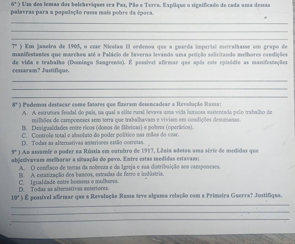 6° ) Um dos lemas dos bolcheviques era Paz, Pão e Terra. Explique o significado de cada uma dessas
palavras para a população russa mais pobre da época.
_
_
_
7° ) Em janeiro de 1905, o czar Nicolau II ordenou que a guarda imperial metralhasse um grupo de
manifestantes que marchou até o Palácio de Inverno levando uma petição solicitando melhores condições
de vida e trabalho (Domingo Sangrento). É possível afirmar que após este episódio as manifestações
cessaram? Justifique.
_
_
_
8°) Podemos destacar como fatores que fizeram desencadear a Revolução Russa:
A. A estrutura feudal do país, na qual a elite rural levava uma vida luxuosa sustentada pelo trabalho de
milhões de camponeses sem terra que trabalhavam e viviam em condições desumanas.
B. Desigualdades entre ricos (donos de fábricas) e pobres (operários).
C. Controle total e absoluto do poder político nas mãos do czar.
D. Todas as alternativas anteriores estão corretas.
9°) Ao assumir o poder na Rússia em outubro de 1917, Lênin adotou uma série de medidas que
objetivavam melhorar a situação do povo. Entre estas medidas estavam:
A. O confisco de terras da nobreza e da Igreja e sua distribuição aos camponeses.
B. A estatização dos bancos, estradas de ferro e indústria.
C. Igualdade entre homens e mulheres.
D. Todas as alternativas anteriores.
10°) É possível afirmar que a Revolução Russa teve alguma relação com a Primeira Guerra? Justifique.
_
_
_