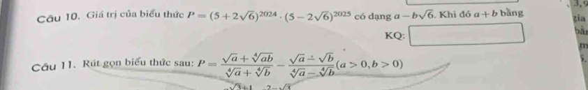 3,9 
Câu 10. Giá trị của biểu thức P=(5+2sqrt(6))^2024· (5-2sqrt(6))^2025 có dạng a-bsqrt(6). Khi đó a+b bǎng zia bàn 
KQ: □ m 
Câu 11. Rút gọn biểu thức sau: P= (sqrt(a)+sqrt[4](ab))/sqrt[4](a)+sqrt[4](b) - (sqrt(a)-sqrt(b))/sqrt[4](a)-sqrt[4](b) (a>0,b>0) )