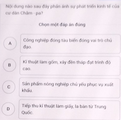 Nội dung nào sau đây phản ánh sự phát triển kinh tế của
cư dân Chãm - pa?
Chọn một đáp án đúng
A Công nghiệp đóng tàu biến đóng vai trò chủ
đạo.
B Kĩ thuật làm gốm, xây đền tháp đạt trình độ
cao.
C Sản phẩm nông nghiệp chủ yếu phục vụ xuất
khẩu.
Tiếp thu kĩ thuật làm giấy, la bàn từ Trung
D Quốc.