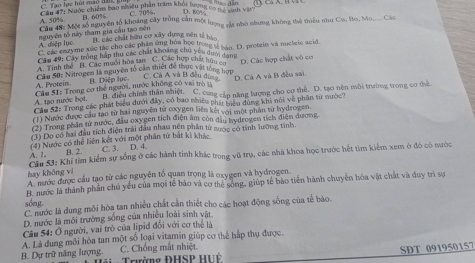 Tạo lực hút mao đail, giữ
g mao dân
Câu 47: Nước chiếm bao nhiêu phần trăm khối lượng cơ thể sinh vật? (D). Cá A, B và C
A. 50%. B. 60%. C. 70%. D. 80%.
Câu 48: Một số nguyên tố khoáng cây trồng cần một lượng rất nhỏ nhưng không thể thiếu như Cu, Bo, Mo,... Các
nguyên tố này tham gia cấu tạo nên
A. diệp lục. B. các chất hữu cơ xây dựng nên tế bào.
C. các enzyme xúc tác cho các phản ứng hóa học trong tế bào. D. protein và nucleic acid.
Câu 49: Cây trồng hấp thu các chất khoáng chủ yếu dưới dạng
A. Tinh thể B. Các muối hòa tan C. Các hợp chất hữu cơ
Câu 50: Nitrogen là nguyên tố cần thiết để thực vật tổng hợP D. Các hợp chất vô cơ
A. Protein. B. Diệp lục. C. Cả A và B đều đúng,
Câu 51: Trong cơ thể người, nước không có vai trò là D. Cả A và B đều sai.
A. tạo nước bọt. B. điều chỉnh thân nhiệt. C. cung cấp năng lượng cho cơ thể. D. tạo nên môi trường trong cơ thể.
Câu 52: Trong các phát biểu dưới đây, có bao nhiêu phát biểu đúng khi nói về phân tử nước?
(1) Nước được cấu tạo từ hai nguyên tử oxygen liên kết với một phân tử hydrogen.
(2) Trong phân tử nước, đầu oxygen tích điện âm còn đầu hydrogen tích điện dương.
(3) Do có hai đầu tích điện trái dấu nhau nện phân tử nước có tính lưỡng tính.
(4) Nước có thể liên kết với một phân tử bất kì khác.
A. 1. B. 2. C. 3. D. 4.
Câu 53: Khi tìm kiếm sự sống ở các hành tinh khác trong vũ trụ, các nhà khoa học trước hết tìm kiếm xem ở đó có nước
hay không vì
A. nước được cấu tạo từ các nguyên tố quan trọng là oxygen và hydrogen,
B. nước là thành phần chủ yếu của mọi tế bào và cơ thể sống, giúp tế bào tiến hành chuyển hóa vật chất và duy trì sự
sống.
C. nước là dung môi hòa tan nhiều chất cần thiết cho các hoạt động sống của tế bào.
D. nước là môi trường sống của nhiều loài sinh vật.
Câu 54: Ở người, vai trò của lịpid đối với cơ thể là
A. Là dung môi hòa tan một số loại vitạmin giúp cơ thể hấp thụ được.
B. Dự trữ năng lượng. C. Chống mất nhiệt.
SDT 091950157
Trường ĐHSP HUÉ