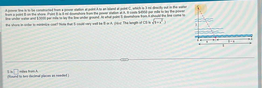 A power line is to be constructed from a power station at point A to an island at point C, which is 3 mi directly out in the water
from a point B on the shore. Point B is 8 mi downshore from the power station at A. It costs $4950 per mile to lay the power
line under water and $3000 per mile to lay the line under ground. At what point S downshore from A should the line come to
the shore in order to minimize cost? Note that S could very well be B or A. (Hint. The length of CS is sqrt(9+x^2).)
S is □ miles from A.
(Round to two decimal places as needed.)