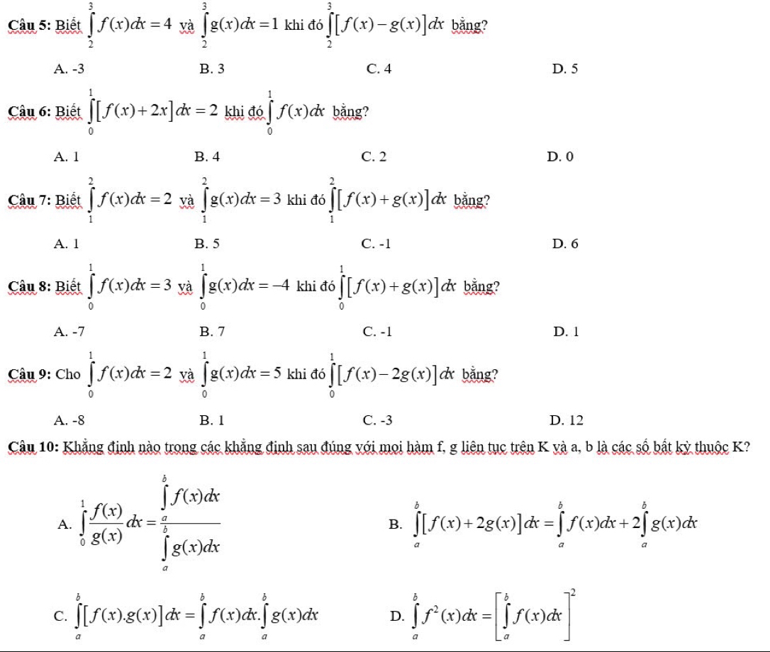 Biết ∈tlimits _2^(3f(x)dx=4ya∈tlimits _2^3g(x)dx=1 khi đó ∈tlimits _2^3[f(x)-g(x)]dx bằng?
A. -3 B. 3 C. 4 D. 5
Câu 6: Biết ∈tlimits _0^1[f(x)+2x]dx=2 khi đó ∈tlimits _0^1f(x)dx bằng?
A. 1 B. 4 C. 2 D. 0
Câu 7: Biết ∈tlimits _1^2f(x)dx=2 yà ∈tlimits _1^2g(x)dx=3 khi đó ∈tlimits _1^2[f(x)+g(x)]dx bằng?
A. 1 B. 5 C. -1 D. 6
Câu 8: Biết ∈tlimits _0^1f(x)dx=3 yà ∈tlimits _0^1g(x)dx=-4 khi đó ∈tlimits _0^1[f(x)+g(x)]dx bằng?
A. -7 B. 7 C. -1 D. 1
Câu 9: Cho ∈tlimits _0^1f(x)dx=2 yà ∈tlimits _0^1g(x)dx=5 khi đó ∈tlimits _0^1[f(x)-2g(x)]d dx bằng?
A. -8 B. 1 C. -3 D. 12
Câu 10: Khẳng định nào trong các khẳng định sau đúng với mọi hàm f, g liên tục trên K yà a, b là các số bắt kỳ thuộc K?
A ∈tlimits _0^1frac f'(x))g(x)dx=frac (∈tlimits _0)^1f(x)dx(∈tlimits _0)^1g(x)dx
B. ∈tlimits _a^(b[f(x)+2g(x)]dx=∈tlimits _a^bf(x)dx+2∈tlimits _a^bg(x)dx
C. ∈tlimits _a^b[f(x).g(x)]dx=∈tlimits _a^bf(x)dx.∈tlimits _a^bg(x)dx D. ∈tlimits _a^bf^2)(x)dx=[∈tlimits _a^(bf(x)dx]^2)