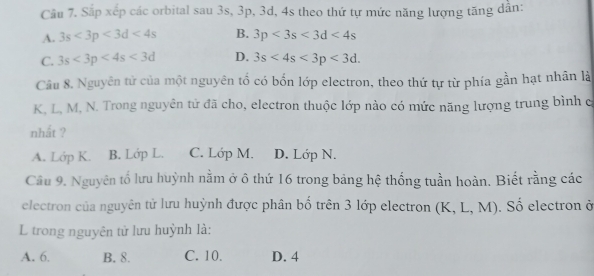 Cầu 7. Sắp xếp các orbital sau 3s, 3p, 3d, 4s theo thứ tự mức năng lượng tăng dẫn:
A. 3s<3p<3d<4s</tex> B. 3p<3s<3d<4s</tex>
C. 3s<3p<4s<3d</tex> D. 3s<4s<3p<3d</tex>. 
Câu 8. Nguyên tử của một nguyên tố có bốn lớp electron, theo thứ tự từ phía gần hạt nhân là
K, L, M, N. Trong nguyên tử đã cho, electron thuộc lớp nào có mức năng lượng trung bình c
nhất ?
A. Lớp K. B. Lớp L. C. Lớp M. D. Lớp N.
Cầu 9. Nguyên tố lưu huỳnh nằm ở ô thứ 16 trong bảng hệ thống tuần hoàn. Biết rằng các
electron của nguyên tử lưu huỳnh được phân bố trên 3 lớp electron (K, L, M). Số electron ở
L trong nguyên tử lưu huỳnh là:
A. 6. B. 8. C. 10. D. 4