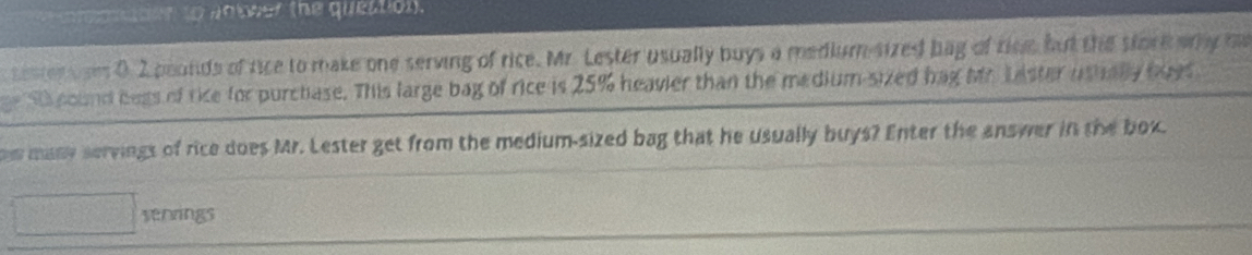 maten to vobeer the question. 
sester es 0 2 pounds of fice to make one serving of rice. Mr. Lester usually buys a medium-sized bag of rine but the store any he 
e Si cound begs of tike for purchase. This large bag of rice is 25% heavier than the medium-sized bag Mh Laster usually boes 
w many servings of rice does Mr. Lester get from the medium-sized bag that he usually buys? Enter the answer in the box. 
senrings