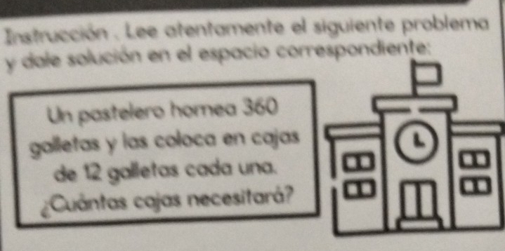 Instrucción . Lee atentamente el siguiente problema 
y dale solución en el espacio correspondiente: 
Un pastelero homea 360
galletas y las coloca en cajas L 
de 12 galletas cada una. 
¿Cuántas cajas necesitará?