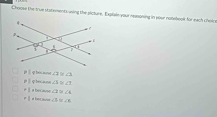 rpoit
Choose the true statements using the picture. Explain your reasoning in your notebook for each choice
pparallel q because ∠ 2≌ ∠ 3.
pparallel q because ∠ 5≌ ∠ 7.
rparallel s because ∠ 2≌ ∠ 4.
rparallel s because ∠ 5≌ ∠ 6.