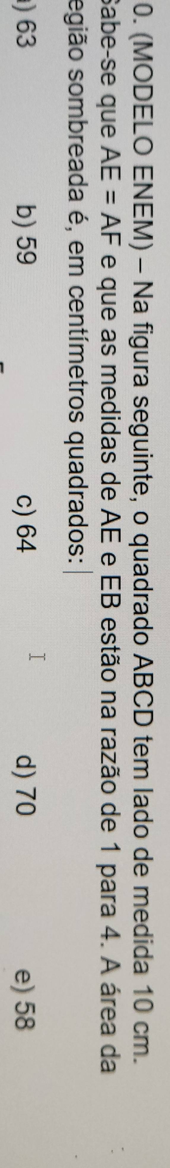 (MODELO ENEM) - Na figura seguinte, o quadrado ABCD tem lado de medida 10 cm.
Sabe-se que AE=AF e que as medidas de AE e EB estão na razão de 1 para 4. A área da
egião sombreada é, em centímetros quadrados:
) 63 b) 59 c) 64 d) 70 e) 58