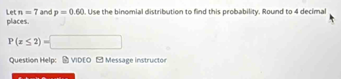 Let n=7 and p=0.60. Use the binomial distribution to find this probability. Round to 4 decimal 
places.
P(x≤ 2)=□
Question Help: VIDEO - Message instructor