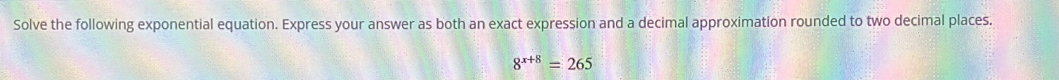 Solve the following exponential equation. Express your answer as both an exact expression and a decimal approximation rounded to two decimal places.
8^(x+8)=265