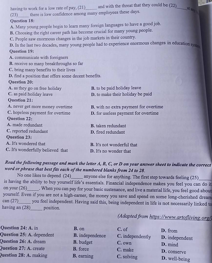 having to work for a low rate of pay, (21)_ and with the threat that they could be (22)_
atany
(23)_ there is low confidence among many employees these days.
Question 18:
A. Many young people begin to learn many foreign languages to have a good job.
B. Choosing the right career path has become crucial for many young people.
C. People saw enormous changes in the job markets in their country.
D. In the last two decades, many young people had to experience enormous changes in education system
Question 19:
A. communicate with foreigners
B. receive so many breakthroughs so far
C. bring many benefits to their lives
D. find a position that offers some decent benefits.
Question 20:
A. as they go on free holiday B. to be paid holiday leave
C. as paid holiday leave D. to make their holiday be paid
Question 21:
A. never get more money overtime B. with no extra payment for overtime
C. hopeless payment for overtime D. for useless payment for overtime
Question 22:
A. made redundant B. taken redundant
C. reported redundant D. fired redundant
Question 23:
A. It's wondered that B. It's not wonderful that
C. It's wonderfully believed that D. It's no wonder that
Read the following passage and mark the letter A, B, C, or D on your answer sheet to indicate the correct
word or phrase that best fits each of the numbered blanks from 24 to 28.
No one likes to depend (24)_ anyone else for anything. The first step towards feeling (25)_
is having the ability to buy yourself life’s essentials. Financial independence makes you feel you can do it
on your (26)_ . When you can pay for your basic sustenance, and live a material life, you feel good about
yourself. Even if you are not a high-earner, the money you save and spend on some long-cherished dream
can (27)_ you feel independent. Having said this, being independent in life is not necessarily linked to
having an (28)_ position.
(Adapted from https://www.artofliving.org/)
Question 24: A. in B. on C. of D. from
Question 25: A. dependent B. independence C. independently D. independent
Question 26: A. dream B. budget C. own D. mind
Question 27: A. create B. force C. make D. conserve
Question 28: A. making B. earning C. solving D. well-being