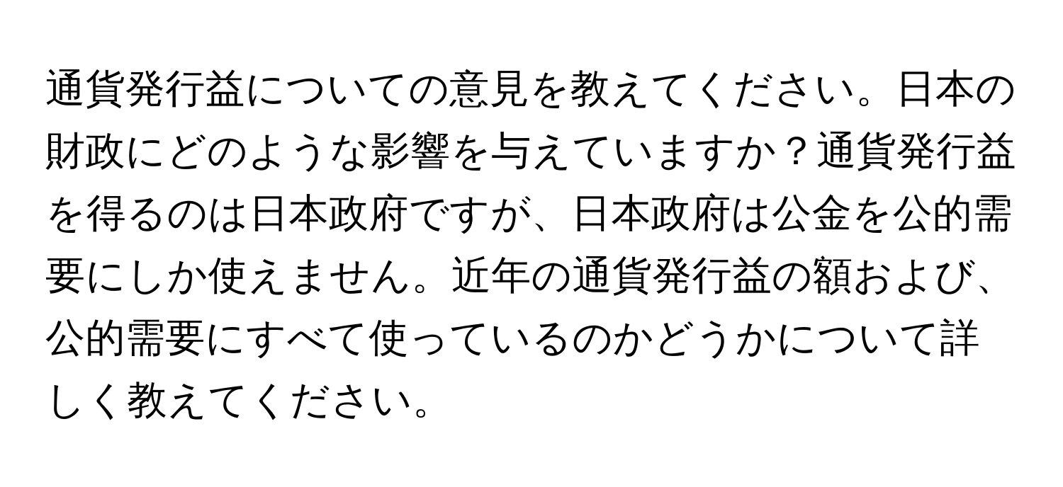 通貨発行益についての意見を教えてください。日本の財政にどのような影響を与えていますか？通貨発行益を得るのは日本政府ですが、日本政府は公金を公的需要にしか使えません。近年の通貨発行益の額および、公的需要にすべて使っているのかどうかについて詳しく教えてください。