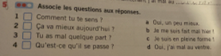 5 . Associe les questions aux réponses.
1 □ Comment tu te sens ? a Oui, wn peu mieux.
2 □ Ça va mieux aujourd'huii ? b Je me suis fait mat her !
3 □ Tu as mal quelque part ? c Je suis en pleie forme !
4 □ Qu'est-ce qu'il se passe ? d Oui, j'ai mal au ventre.