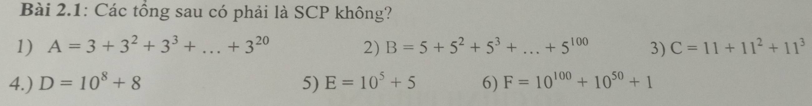 Bài 2.1: Các tổng sau có phải là SCP không?
1) A=3+3^2+3^3+...+3^(20) 2) B=5+5^2+5^3+...+5^(100) 3) C=11+11^2+11^3
4.) D=10^8+8 5) E=10^5+5 6) F=10^(100)+10^(50)+1