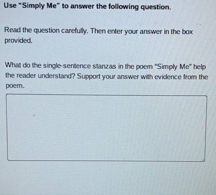 Use “Simply Me” to answer the following question. 
Read the question carefully. Then enter your answer in the box 
provided. 
What do the single-sentence stanzas in the poem “Simply Me” help 
the reader understand? Support your answer with evidence from the 
poem.