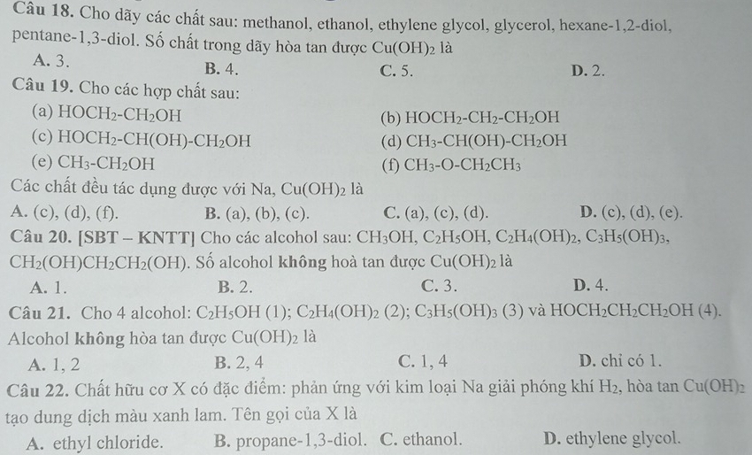 Cho dãy các chất sau: methanol, ethanol, ethylene glycol, glycerol, hexane-1,2-diol,
pentane-1,3-diol. Số chất trong dãy hòa tan được Cu(OH)_2la
A. 3. B. 4. C. 5. D. 2.
Câu 19. Cho các hợp chất sau:
(a) HOCH_2-CH_2OH (b) HOCH_2-CH_2-CH_2OH
(c) HOCH_2-CH(OH)-CH_2OH (d) CH_3-CH(OH)-CH_2OH
(e) CH_3-CH_2OH (f) CH_3-O-CH_2CH_3
Các chất đều tác dụng được với Na, Cu(OH)_2 là
A. (c), (d), (f). B. (a),(b), (c). C. (a),(c),(d). D. (c),(d),(e).
Cau20.[SBT-KNTT] Cho các alcohol sau: CH_3OH,C_2H_5OH,C_2H_4(OH)_2,C_3H_5(OH)_3,
CH_2(OH)CH_2CH_2(OH). Số alcohol không hoà tan được Cu(OH)_2 là
A. 1. B. 2. C. 3. D. 4.
Câu 21. Cho 4 alcohol: C_2H_5OH(1);C_2H_4(OH)_2(2);C_3H_5(OH)_3(3)va HOCH_2CH_2CH_2OH(4).
Alcohol không hòa tan được Cu(OH)_2 là
A. 1, 2 B. 2, 4 C. 1, 4 D. chỉ có 1.
Câu 22. Chất hữu cơ X có đặc điểm: phản ứng với kim loại Na giải phóng khí H_2 , hòa tan Cu(OH)_2
tạo dung dịch màu xanh lam. Tên gọi của X là
A. ethyl chloride. B. propane-1,3-diol. C. ethanol. D. ethylene glycol.