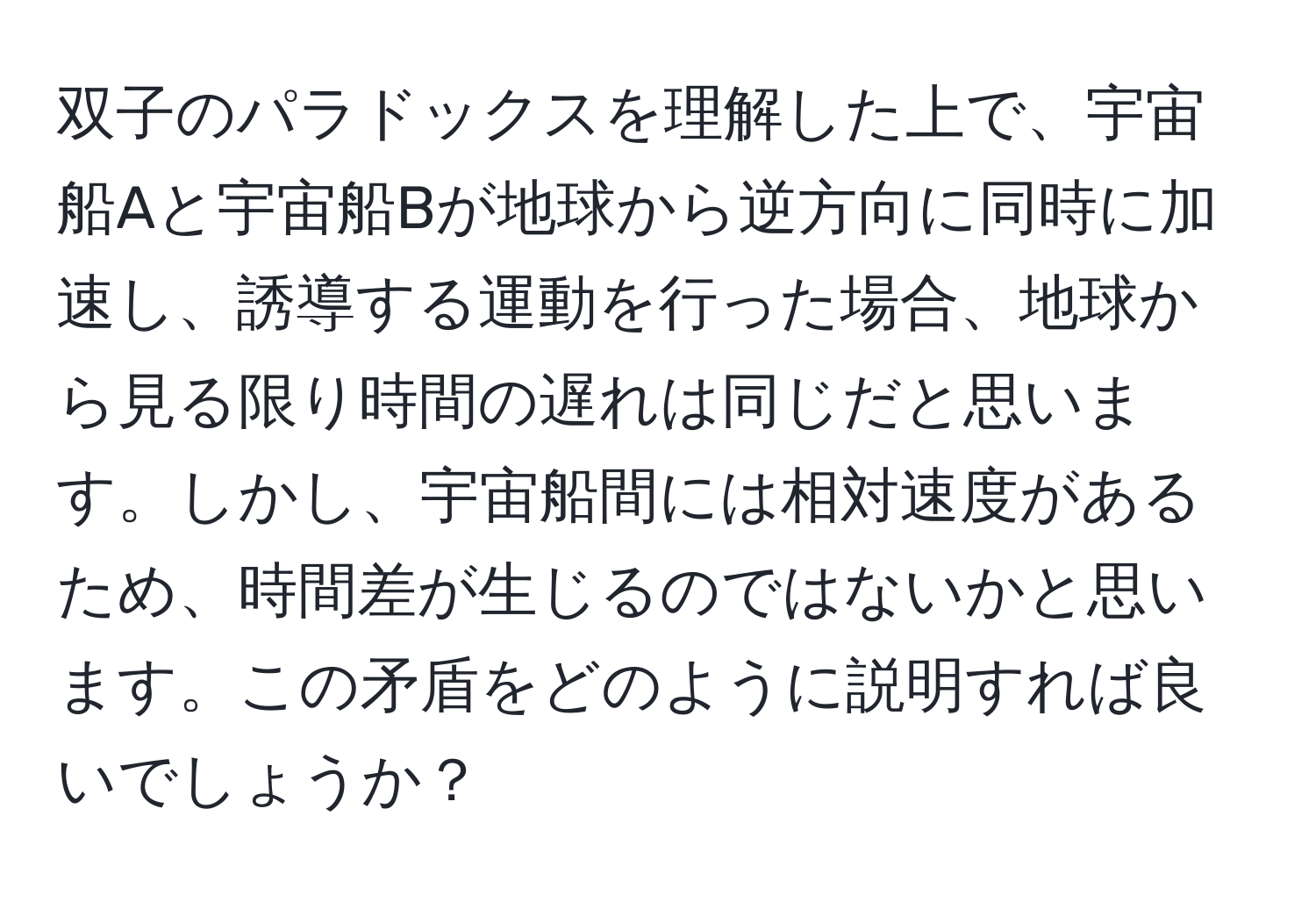 双子のパラドックスを理解した上で、宇宙船Aと宇宙船Bが地球から逆方向に同時に加速し、誘導する運動を行った場合、地球から見る限り時間の遅れは同じだと思います。しかし、宇宙船間には相対速度があるため、時間差が生じるのではないかと思います。この矛盾をどのように説明すれば良いでしょうか？