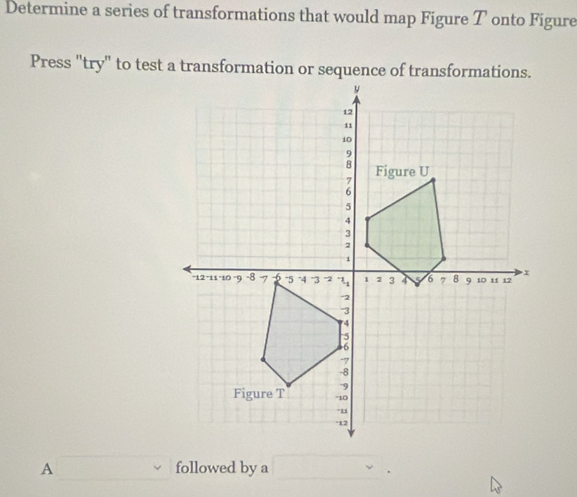 Determine a series of transformations that would map Figure T onto Figure 
A □ followed by a □.