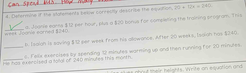 Determine if the statements below correctly describe the equation, 20+12x=240.
a. Joanie earns $12 per hour, plus a $20 bonus for completing the training program. This
week Joanie earned $240.
b. Isaiah is saving $12 per week from his allowance. After 20 weeks, Isaiah has $240.
_c. Felix exercises by spending 12 minutes warming up and then running for 20 minutes.
_He has exercised a total of 240 minutes this month.
ues about their heights. Write an equation and