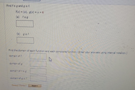 Find f o g and g o f,
f(x)=|x|, g(x)=x+6
(a) f o g
(b) g o f
Find the domain of each function and each composite function. (Enter your answers using interval notation.) 
domain of f
domain of g
domain of f o g
domain of g o f
Need Help? Read I