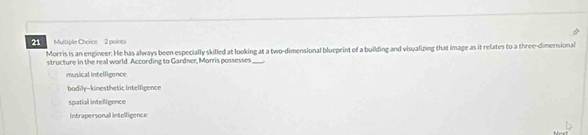 Morris is an engineer. He has always been especially skilled at looking at a two-dimensional blueprint of a building and visualizing that image as it relates to a three-dimensional
structure in the real world. According to Gardner, Morris possesses_
musical intelligence
bodily-kinesthetic Intelligence
spatial intelligence
intrapersonal intelligence