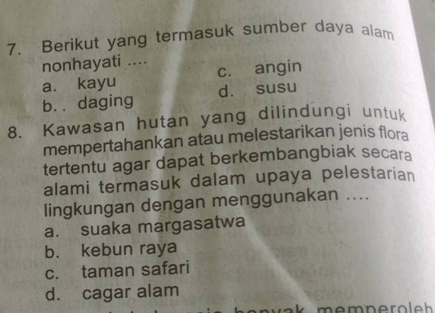 Berikut yang termasuk sumber daya alam
nonhayati ....
a. kayu c. angin
d. susu
b. daging
8. Kawasan hutan yang dilindungi untuk
mempertahankan atau melestarikan jenis flora
tertentu agar dapat berkembangbiak secara
alami termasuk dalam upaya pelestarian
lingkungan dengan menggunakan ....
a. suaka margasatwa
b. kebun raya
c. taman safari
d. cagar alam