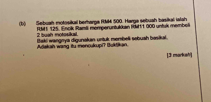 Sebuah motosikal berharga RM4 500. Harga sebuah basikal ialah
RM1 125. Encik Ramli memperuntukkan RM11 000 untuk membeli
2 buah motosikal. 
Baki wangnya digunakan untuk membeli sebuah basikal. 
Adakah wang itu mencukupi? Buktikan. 
[3 markah]