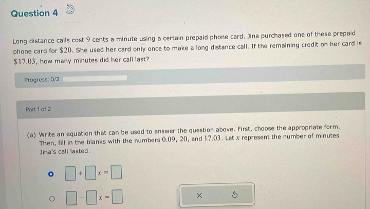 Long distance calls cost 9 cents a minute using a certain prepaid phone card. Jina purchased one of these prepaid 
phone card for $20. She used her card only once to make a long distance call. If the remaining credit on her card is
$17.03, how many minutes did her call last? 
Progress: 0/2 
Part 1 of 2 
(a) Write an equation that can be used to answer the question above. First, choose the appropriate form. 
Then, fill in the blanks with the numbers 0.09, 20, and 17.03. Let x represent the number of minutes
Jina's call lasted. 
。 □ +□ x=□
□ -□ x=□
× 5