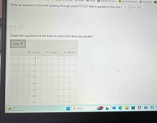 SlidesCarrival Free... Remove Background Powerschool 
Write an equation of the line passing through point P(3,8) that is parallel to the line y= 1/5 (x+4).
y=□
Graph the equations of the lines to check that they are parallel. 
Line 
Undo Redo × Reset 
Partly sunny 96°F 
Search