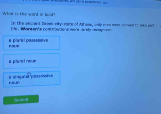 ssessives, and plural possessives O 
What is the word in bold?
In the ancient Greek city-state of Athens, only men were allowed to take part in p
life. Women's contributions were rarely recognized.
a plural possessive
noun
a plural noun
a singular possessive
noun
Submit