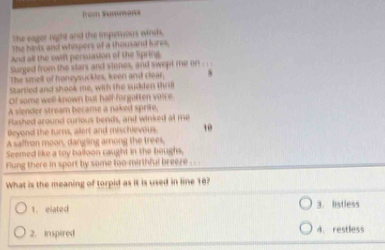 from Summons
The eager night and the impetsious winsh.
The hints and whispers of a thousand lures,
And all the swif persuasion of the Spring.
Surged from the stars and stones, and swept me on . . .
The smell of honeysuckles, keen and clear. 8
Startled and shook me, with the sudden thrill
Of some well-known but half-forgatten voice.
A slender stream became a naked sprife.
Flashed around curious bends, and winked at me
Beyond the turns, alort and mischievous. 10
A saffron moon, dangling among the trees.
Seemed like a toy balloon caught in the boughs,
Flung there in sport by some too-mirthful breeze . . .
What is the meaning of torpid as it is used in line 16?
1. elated 3. listless
2. inspired d. restless