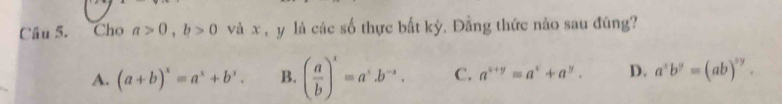 Cho a>0, b>0 và x , y là các số thực bất kỳ. Đằng thức nào sau đúng?
A. (a+b)^x=a^x+b^x. B. ( a/b )^x=a^x.b^(-x). C. a^(x+y)=a^x+a^y. D. a^xb^y=(ab)^sy.