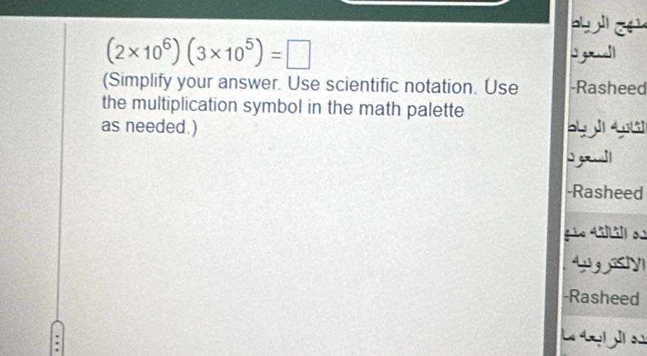 (2* 10^6)(3* 10^5)=□
(Simplify your answer. Use scientific notation. Use -Rasheed 
the multiplication symbol in the math palette 
as needed. ) 64 14(1 
I g l 
-Rasheed 
gã. 4iill o 
-Rasheed 
L y