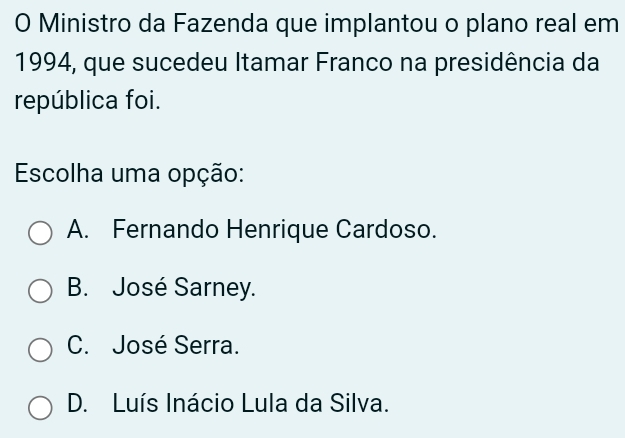 Ministro da Fazenda que implantou o plano real em
1994, que sucedeu Itamar Franco na presidência da
república foi.
Escolha uma opção:
A. Fernando Henrique Cardoso.
B. José Sarney.
C. José Serra.
D. Luís Inácio Lula da Silva.