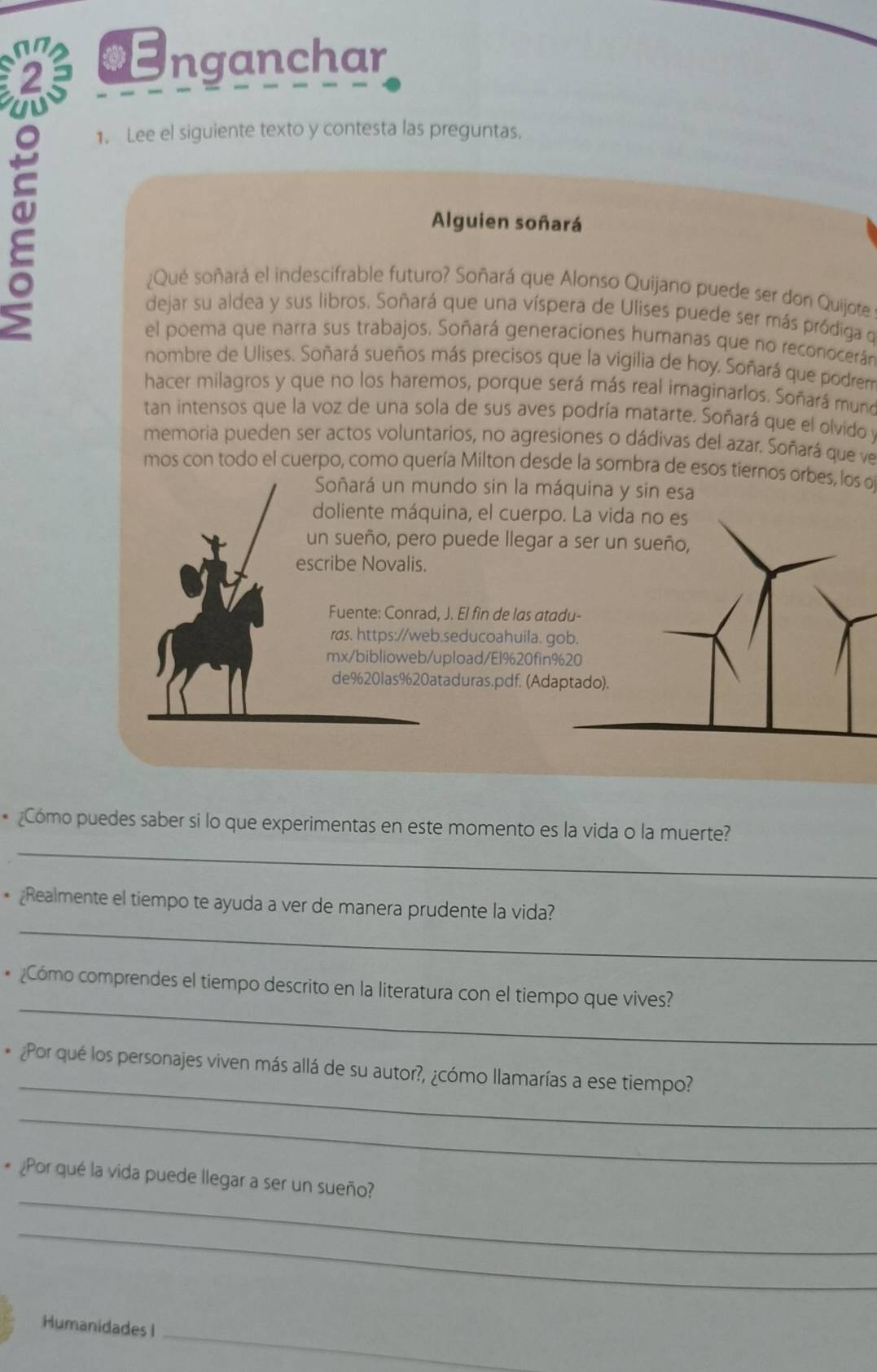 Enganchar
1. Lee el siguiente texto y contesta las preguntas.
Alguien soñará
¿Qué soñará el indescifrable futuro? Soñará que Alonso Quijano puede ser don Quijote
dejar su aldea y sus libros. Soñará que una víspera de Ulises puede ser más pródiga qe
el poema que narra sus trabajos. Soñará generaciones humanas que no reconocerán
nombre de Ulises. Soñará sueños más precisos que la vigilia de hoy. Soñará que podrem
hacer milagros y que no los haremos, porque será más real imaginarlos. Soñará muno
tan intensos que la voz de una sola de sus aves podría matarte. Soñará que el olvido y
memoria pueden ser actos voluntarios, no agresiones o dádivas del azar. Soñará que ve
mos con todo el cuerpo, como quería Milton desde la sombra de esos tiernos orbes, los o
Soñará un mundo sin la máquina y sin esa
doliente máquina, el cuerpo. La vida no es
un sueño, pero puede llegar a ser un sueño,
escribe Novalis.
Fuente: Conrad, J. El fin de las atadu-
ras. https://web.seducoahuila. gob.
mx/biblioweb/upload/El%20fin%20
de%20las%20ataduras.pdf. (Adaptado).
_
* ¿Cómo puedes saber si lo que experimentas en este momento es la vida o la muerte?
_
* ¿Realmente el tiempo te ayuda a ver de manera prudente la vida?
_
* ¿Cómo comprendes el tiempo descrito en la literatura con el tiempo que vives?
_
* ¿Por qué los personajes viven más allá de su autor?, ¿cómo llamarías a ese tiempo?
_
_
* ¿Por qué la vida puede llegar a ser un sueño?
_
_
Humanidades I