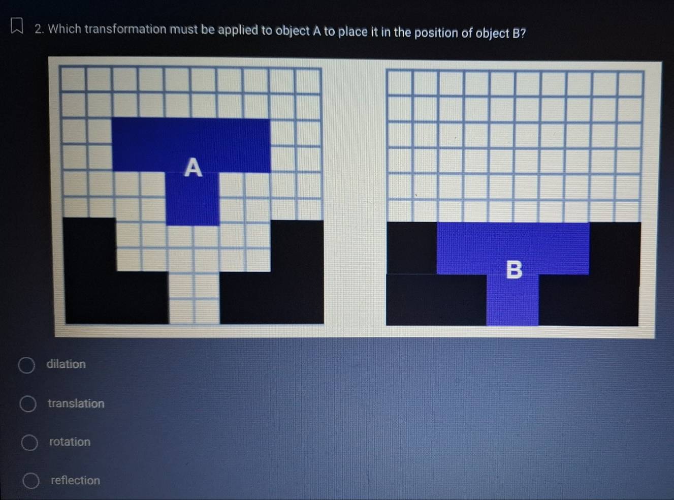 Which transformation must be applied to object A to place it in the position of object B?
dilation
translation
rotation
reflection