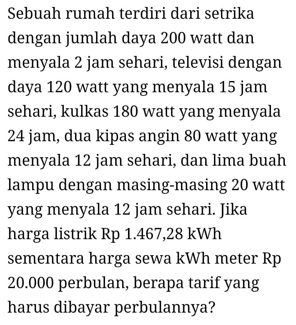 Sebuah rumah terdiri dari setrika 
dengan jumlah daya 200 watt dan 
menyala 2 jam sehari, televisi dengan 
daya 120 watt yang menyala 15 jam
sehari, kulkas 180 watt yang menyala
24 jam, dua kipas angin 80 watt yang 
menyala 12 jam sehari, dan lima buah 
lampu dengan masing-masing 20 watt
yang menyala 12 jam sehari. Jika 
harga listrik Rp 1.467,28 kWh
sementara harga sewa kWh meter Rp
20.000 perbulan, berapa tarif yang 
harus dibayar perbulannya?